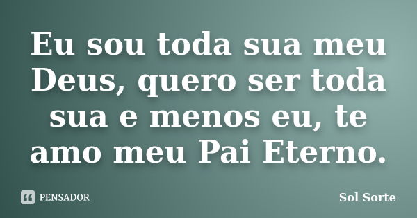 Eu sou toda sua meu Deus, quero ser toda sua e menos eu, te amo meu Pai Eterno.... Frase de Sol Sorte.