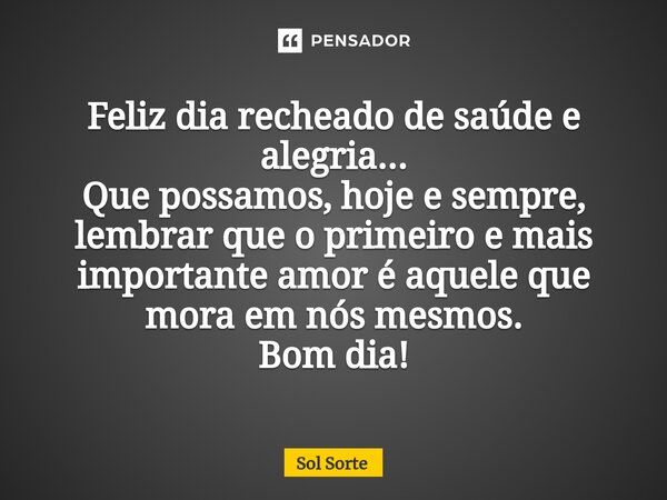 Feliz dia recheado de saúde e alegria... Que possamos, hoje e sempre, lembrar que o primeiro e mais importante amor é aquele que mora em nós mesmos. Bom dia!... Frase de Sol Sorte.