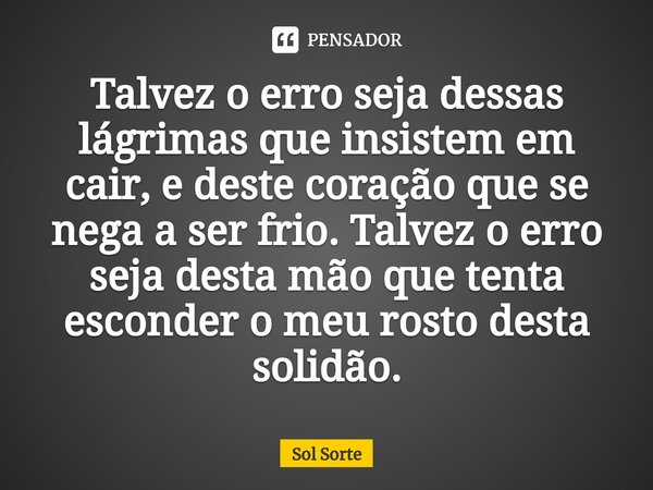 ⁠Talvez o erro seja dessas lágrimas que insistem em cair, e deste coração que se nega a ser frio. Talvez o erro seja desta mão que tenta esconder o meu rosto de... Frase de Sol Sorte.