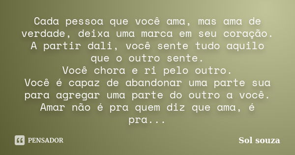 Cada pessoa que você ama, mas ama de verdade, deixa uma marca em seu coração. A partir dali, você sente tudo aquilo que o outro sente. Você chora e ri pelo outr... Frase de Sol Souza.