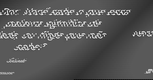 Dor. Você sabe o que essa palavra significa de verdade, ou finge que não sabe?... Frase de SolSorte.