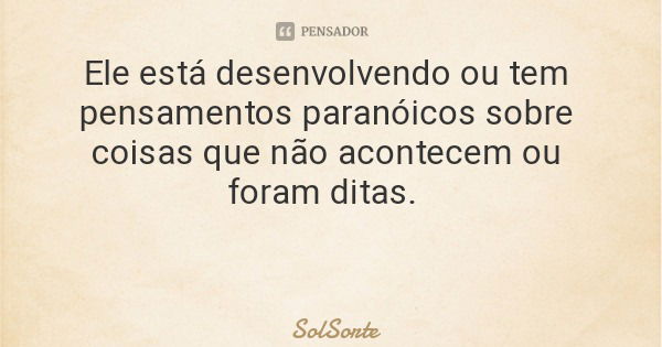 Ele está desenvolvendo ou tem pensamentos paranóicos sobre coisas que não acontecem ou foram ditas.... Frase de SolSorte.