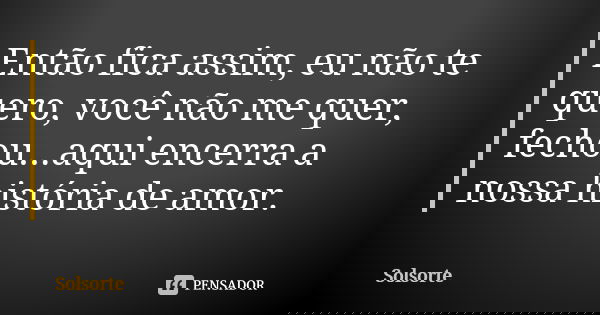 Então fica assim, eu não te quero, você não me quer, fechou...aqui encerra a nossa história de amor.... Frase de SolSorte.