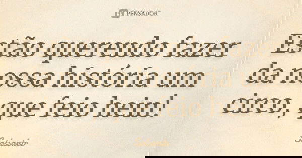 Estão querendo fazer da nossa história um circo, que feio hein!... Frase de SolSorte.