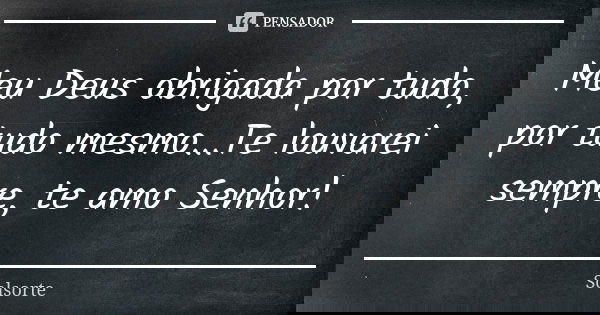 Meu Deus obrigada por tudo, por tudo mesmo...Te louvarei sempre, te amo Senhor!... Frase de SolSorte.
