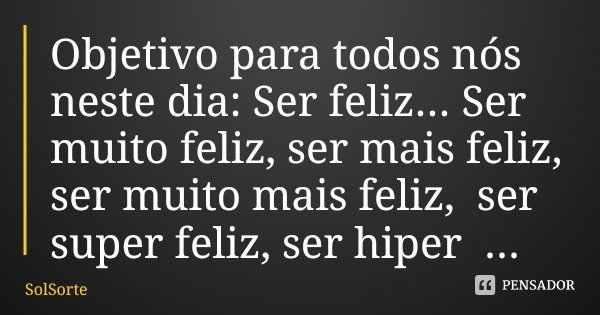 Objetivo para todos nós neste dia: Ser feliz... Ser muito feliz, ser mais feliz, ser muito mais feliz, ser super feliz, ser hiper feliz... Não vamos aceitar men... Frase de SolSorte.
