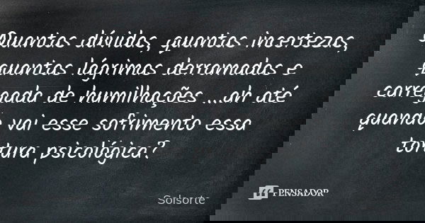 Quantas dúvidas, quantas incertezas, quantas lágrimas derramadas e carregada de humilhações ...ah até quando vai esse sofrimento essa tortura psicológica?... Frase de SolSorte.