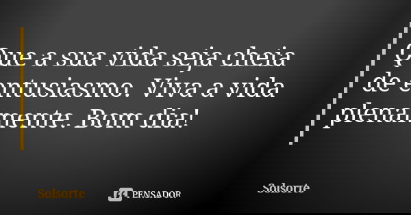 Que a sua vida seja cheia de entusiasmo. Viva a vida plenamente. Bom dia!... Frase de SolSorte.