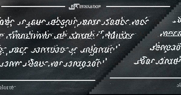 Sabe, o que desejo para todos nós nesse finalzinho de tarde? Muitas bençãos, paz, sorrisos e, alegria! Boa tarde com Deus no coração!... Frase de SolSorte.
