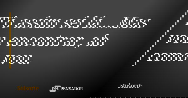 Tô assim sei lá....Mas vou encontrar, ah como vou.... Frase de SolSorte.