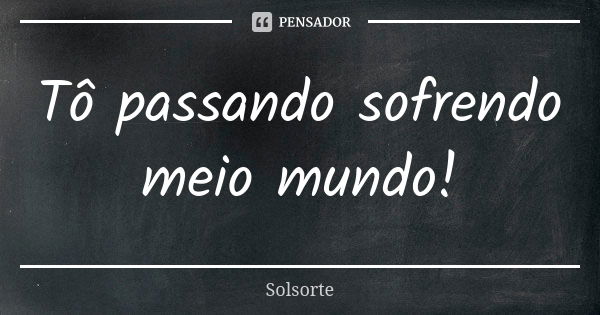 Tô passando sofrendo meio mundo!... Frase de SolSorte.