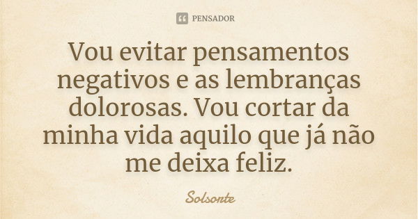 Vou evitar pensamentos negativos e as lembranças dolorosas. Vou cortar da minha vida aquilo que já não me deixa feliz.... Frase de SolSorte.