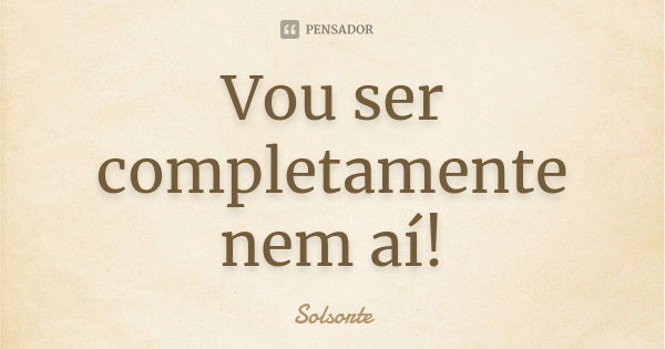 Vou ser completamente nem aí!... Frase de SolSorte.