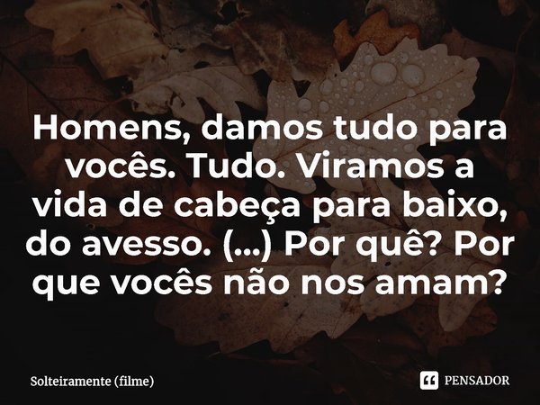 ⁠Homens, damos tudo para vocês. Tudo. Viramos a vida de cabeça para baixo, do avesso. (...) Por quê? Por que vocês não nos amam?... Frase de Solteiramente (filme).