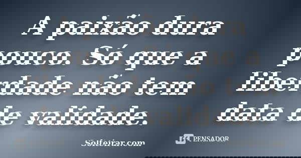 A paixão dura pouco. Só que a liberdade não tem data de validade.... Frase de Solteirar.com.