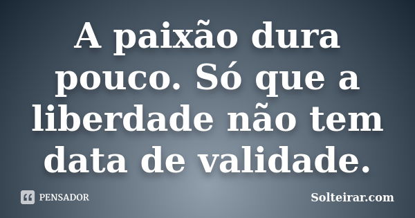 A paixão dura pouco. Só que a liberdade não tem data de validade.... Frase de Solteirar.com.