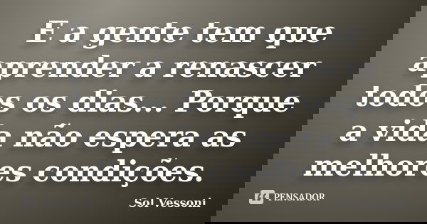 E a gente tem que aprender a renascer todos os dias... Porque a vida não espera as melhores condições.... Frase de Sol Vessoni.