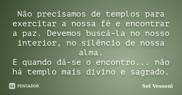 Não precisamos de templos para exercitar a nossa fé e encontrar a paz. Devemos buscá-la no nosso interior, no silêncio de nossa alma. E quando dá-se o encontro.... Frase de Sol Vessoni.