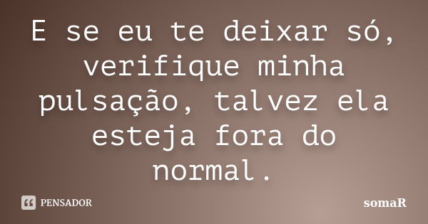 E se eu te deixar só, verifique minha pulsação, talvez ela esteja fora do normal.... Frase de somaR.