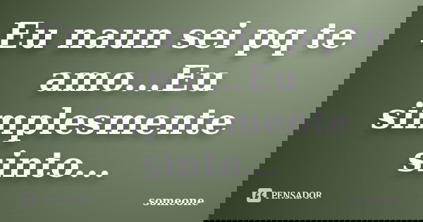 Eu naun sei pq te amo...Eu simplesmente sinto...... Frase de Someone.