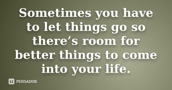 Sometimes you have to let things go so there’s room for better things to come into your life.