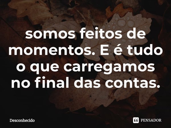 ⁠somos feitos de momentos. E é tudo o que carregamos no final das contas.