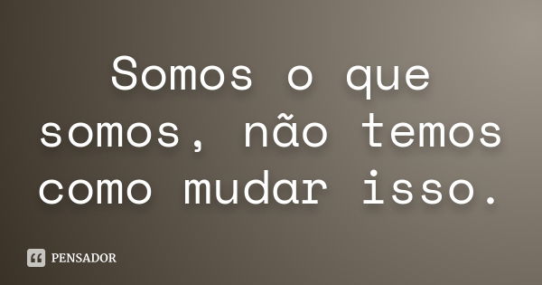 Somos o que somos, não temos como mudar isso.