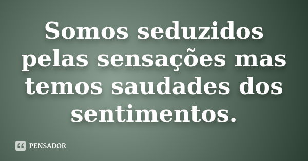 Somos seduzidos pelas sensações mas temos saudades dos sentimentos.