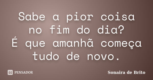 Sabe a pior coisa no fim do dia? É que amanhã começa tudo de novo.... Frase de Sonaira de Brito.