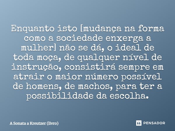 Enquanto isto [mudança na forma como a sociedade enxerga a mulher] não se dá, o ideal de toda moça, de qualquer nível de instrução, consistirá sempre em atrair ... Frase de A Sonata a Kreutzer (livro).