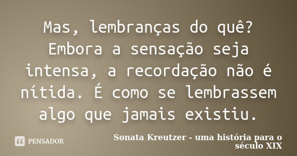 Mas, lembranças do quê? Embora a sensação seja intensa, a recordação não é nítida. É como se lembrassem algo que jamais existiu.... Frase de Sonata Kreutzer - uma história para o século XIX.