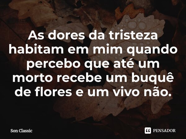 ⁠As dores da tristeza habitam em mim quando percebo que até um morto recebe um buquê de flores e um vivo não.... Frase de Son Classic.