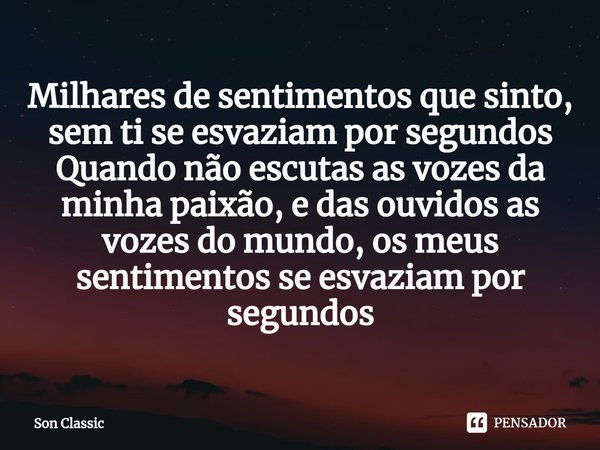⁠Milhares de sentimentos que sinto, sem ti se esvaziam por segundos
Quando não escutas as vozes da minha paixão, e das ouvidos as vozes do mundo, os meus sentim... Frase de Son Classic.
