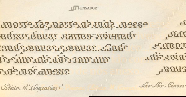 A morte faz parte da vida, nesse paradoxo louco, vamos vivendo e morrendo pouco a pouco...Cada dia vivido é um dia ido com um pouco de nós anexo.... Frase de Son Dos Poemas *Sônia M.Gonçalves.