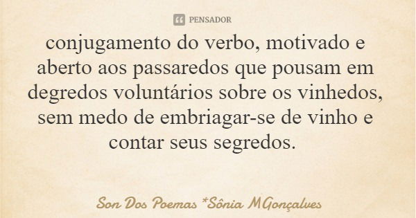 conjugamento do verbo, motivado e aberto aos passaredos que pousam em degredos voluntários sobre os vinhedos, sem medo de embriagar-se de vinho e contar seus se... Frase de Son Dos Poemas *Sônia MGonçalves.