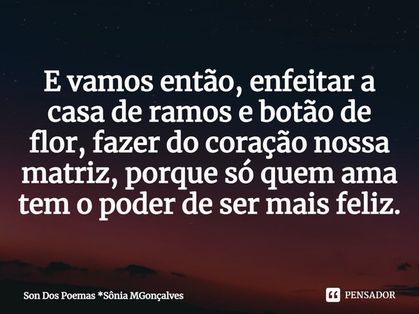 ⁠E vamos então, enfeitar a casa de ramos e botão de flor, fazer do coração nossa matriz, porque só quem ama tem o poder de ser mais feliz.... Frase de Son Dos Poemas *Sônia MGonçalves.