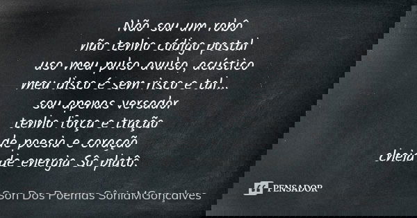 Não sou um robô não tenho código postal uso meu pulso avulso, acústico meu disco é sem risco e tal... sou apenas versador tenho força e tração de poesia e coraç... Frase de Son Dos Poemas *SôniaMGonçalves.