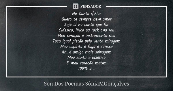 No Canto q’Flor Quero-te sempre bem amor Seja lá no canto que for Clássico, lírico ou rock and roll Meu coração é instrumento rico Toca igual pistão pelo vento ... Frase de Son Dos Poemas *SôniaMGonçalves.