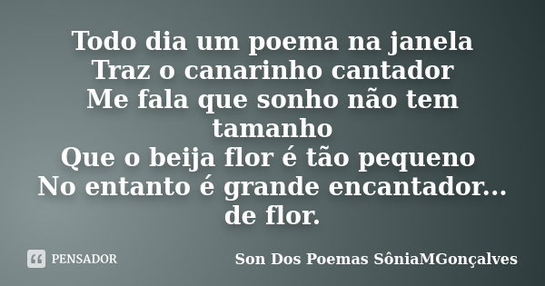 Todo dia um poema na janela Traz o canarinho cantador Me fala que sonho não tem tamanho Que o beija flor é tão pequeno No entanto é grande encantador... de flor... Frase de Son Dos Poemas SôniaMGonçalves.