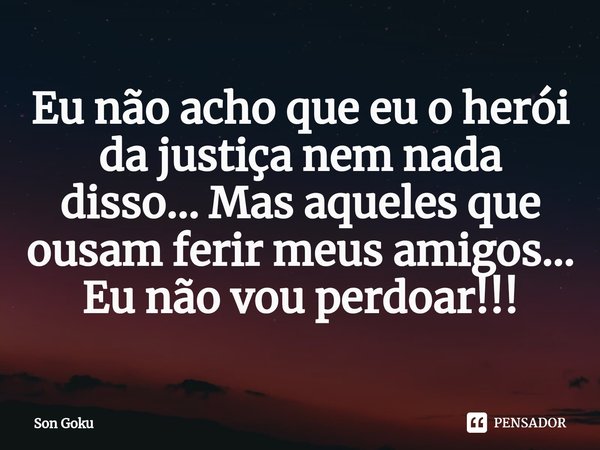 ⁠Eu não acho que eu o herói da justiça nem nada disso... Mas aqueles que ousam ferir meus amigos... Eu não vou perdoar!!!... Frase de Son Goku.