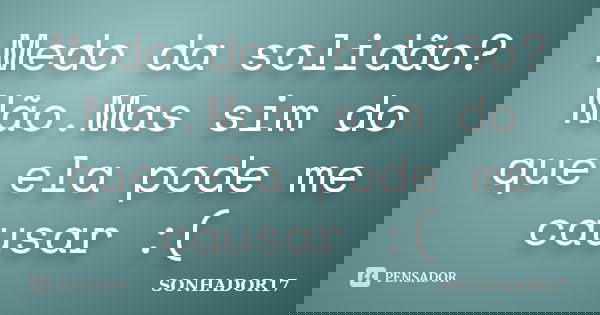 Medo da solidão?Não.Mas sim do que ela pode me causar :(... Frase de SONHADOR17.