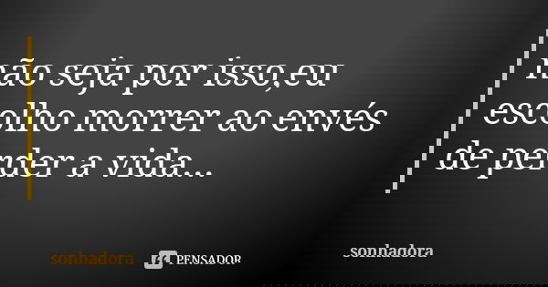 não seja por isso,eu escolho morrer ao envés de perder a vida...... Frase de sonhadora.