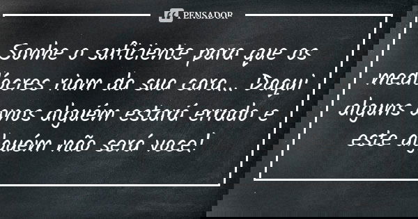 Sonhe o suficiente para que os medíocres riam da sua cara... Daqui alguns anos alguém estará errado e este alguém não será voce!