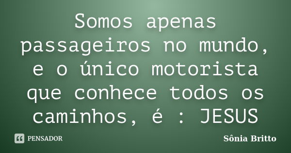 Somos apenas passageiros no mundo, e o único motorista que conhece todos os caminhos, é : JESUS... Frase de Sônia Britto.