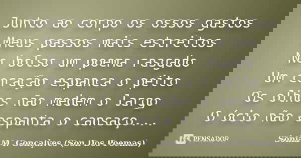 Junto ao corpo os ossos gastos Meus passos mais estreitos No bolso um poema rasgado Um coração espanca o peito Os olhos não medem o largo O ócio não espanta o c... Frase de Sônia M.Gonçalves ( Son Dos Poemas).
