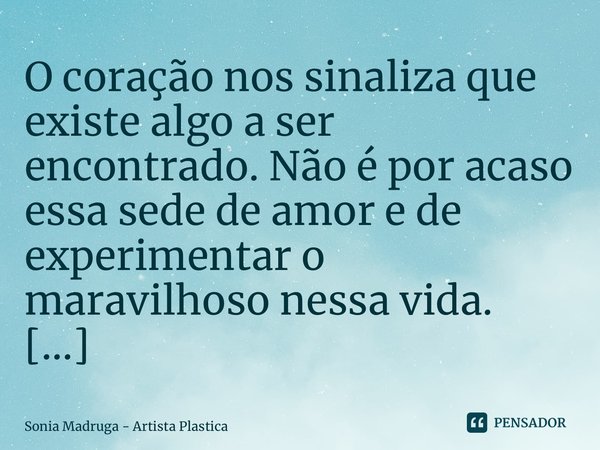 O coração nos sinaliza que existe algo a ser encontrado. Não é por acaso essa sede de amor e de experimentar o maravilhoso nessa vida.... Frase de Sonia Madruga - Artista Plástica.