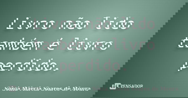 Livro não lido também é livro perdido.... Frase de Sônia Márcia Soares de Moura.