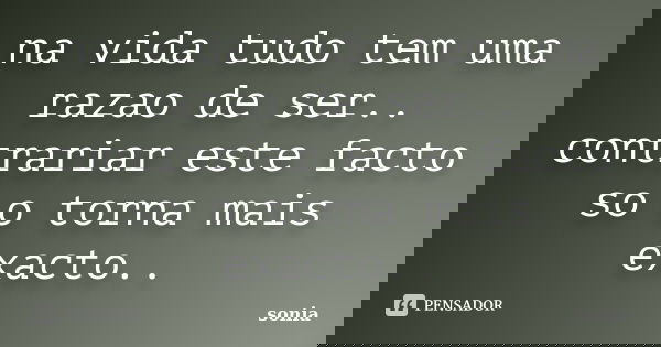 na vida tudo tem uma razao de ser.. contrariar este facto so o torna mais exacto..... Frase de sonia.
