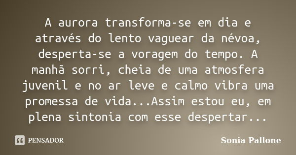 A aurora transforma-se em dia e através do lento vaguear da névoa, desperta-se a voragem do tempo. A manhã sorri, cheia de uma atmosfera juvenil e no ar leve e ... Frase de Sonia Pallone.