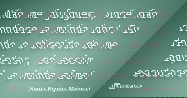 Não me julgues, você não conhece a minha dor! Eu tenho o direito de me aquietar, só assim escutarei a minha alma!... Frase de sonia regina micocci.